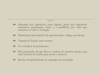  Marcadas por repetições, certa rigidez, gosto por repetições
numéricas, genealogias, listas, e a predileção por tudo que
concerne ao culto e a liturgia.
 Simbolizada pela inicial P de priestercodex, código sacerdotal.
 Camada de fixação mais recente.
 Fio condutor do pentateuco.
 Dá testemunho de que Deus é senhor do universo inteiro, que
todo homem foi criado para servir e adorá-lo.
 Recorre freqüentemente ao emprego da cronologia
 