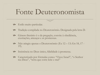 Fonte Deuteronomista
 Estilo muito particular.
 Tradição compilada no Deuteronômio. Designada pela letra D.
 Gênero literário é o da pregação, convite à obediência,
exortações, ameaças e as promessas.
 Não atingiu apenas o Deuteronômio (Ex 12 – 13; Gn 18, 17 -
19).
 Insistência no Deus único, fidelidade à promessa.
 Caracterizado por fórmulas como: “Ouve Israel”, “o Senhor
teu Deus”, “terra que corre leite e mel”
 