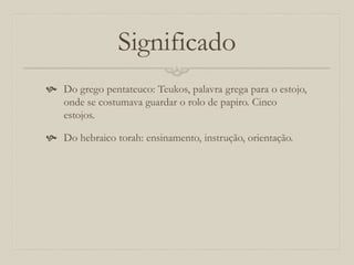 Significado
 Do grego pentateuco: Teukos, palavra grega para o estojo,
onde se costumava guardar o rolo de papiro. Cinco
estojos.
 Do hebraico torah: ensinamento, instrução, orientação.
 
