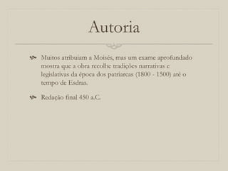 Autoria
 Muitos atribuiam a Moisés, mas um exame aprofundado
mostra que a obra recolhe tradições narrativas e
legislativas da época dos patriarcas (1800 - 1500) até o
tempo de Esdras.
 Redação final 450 a.C.
 