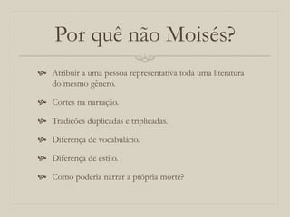 Por quê não Moisés?
 Atribuir a uma pessoa representativa toda uma literatura
do mesmo gênero.
 Cortes na narração.
 Tradições duplicadas e triplicadas.
 Diferença de vocabulário.
 Diferença de estilo.
 Como poderia narrar a própria morte?
 