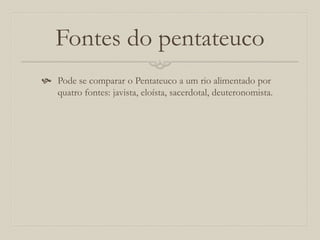 Fontes do pentateuco
 Pode se comparar o Pentateuco a um rio alimentado por
quatro fontes: javista, eloísta, sacerdotal, deuteronomista.
 