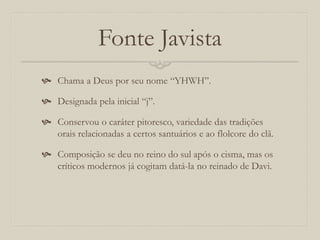 Fonte Javista
 Chama a Deus por seu nome “YHWH”.
 Designada pela inicial “j”.
 Conservou o caráter pitoresco, variedade das tradições
orais relacionadas a certos santuários e ao flolcore do clã.
 Composição se deu no reino do sul após o cisma, mas os
críticos modernos já cogitam datá-la no reinado de Davi.
 