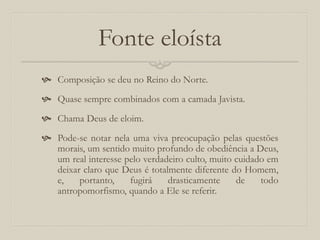 Fonte eloísta
 Composição se deu no Reino do Norte.
 Quase sempre combinados com a camada Javista.
 Chama Deus de eloim.
 Pode-se notar nela uma viva preocupação pelas questões
morais, um sentido muito profundo de obediência a Deus,
um real interesse pelo verdadeiro culto, muito cuidado em
deixar claro que Deus é totalmente diferente do Homem,
e, portanto, fugirá drasticamente de todo
antropomorfismo, quando a Ele se referir.
 