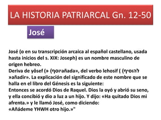 LA HISTORIA PATRIARCAL Gn. 12-50 
José 
José (o en su transcripción arcaica al español castellano, usada 
hasta inicios del s. XIX: Joseph) es un nombre masculino de 
origen hebreo. 
Deriva de yôsef (« ) יוסף añada», del verbo lehosif ( ) להוסיף 
«añadir». La explicación del significado de este nombre que se 
halla en el libro del Génesis es la siguiente: 
Entonces se acordó Dios de Raquel. Dios la oyó y abrió su seno, 
y ella concibió y dio a luz a un hijo. Y dijo: «Ha quitado Dios mi 
afrenta.» y le llamó José, como diciendo: 
«Añádeme YHWH otro hijo.»" 
 