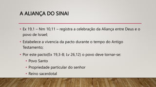 A ALIANÇA DO SINAI
• Ex 19,1 – Nm 10,11 – registra a celebração da Aliança entre Deus e o
povo de Israel;
• Estabelece a vivencia da pacto durante o tempo do Antigo
Testamento;
• Por este pacto(Ex 19,3-8; Lv 26,12) o povo deve tornar-se:
• Povo Santo
• Propriedade particular do senhor
• Reino sacerdotal
 