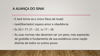 A ALIANÇA DO SINAI
• E Javé torna-se o único Deus de Israel;
• Javé(libertador) espera amor e obediência
• Ex 20,1-17; 21 – 23; Lv 17 – 26
• As suas normas não deveriam ser um peso, mas expressão
de gratidão e fundamento de sua existência como nação
distinta de todos os outros povos
 