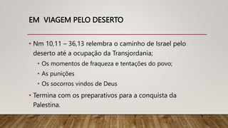 EM VIAGEM PELO DESERTO
• Nm 10,11 – 36,13 relembra o caminho de Israel pelo
deserto até a ocupação da Transjordania;
• Os momentos de fraqueza e tentações do povo;
• As punições
• Os socorros vindos de Deus
• Termina com os preparativos para a conquista da
Palestina.
 