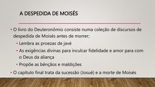 A DESPEDIDA DE MOISÉS
• O livro do Deuteronômio consiste numa coleção de discursos de
despedida de Moisés antes de morrer;
• Lembra as proezas de javé
• As exigências divinas para inculcar fidelidade e amor para com
o Deus da aliança
• Propõe as bênçãos e maldições
• O capítulo final trata da sucessão (Josué) e a morte de Moisés
 