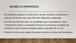 MOISÉS E O PENTATEUCO
• As tradições judaicas e cristãs até o tempo moderno, atribuíram a
autoria de Moisés esta obra tão bem disposta e ordenada;
• Há mais de 200 anos tem-se acreditado que o pentateuco como
conhecemos hoje é o resultado final de um processo complexo de
tradições orais e escritas datadas entre os séculos XIII e V aC.
• Moisés é visto como aquele de quem provém o núcleo do Pentateuco
 