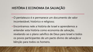 HISTÓRIA E ECONOMIA DA SALVAÇÃO
• O pentateuco é e permanece um documento de valor
incontestável, histórico e religioso;
• Encontramos nele a história de Israel e aprendemos a
entender esta história como economia de salvação,
revelando-se o plano salvífico de Deus para Israel e todos
os povos participantes de um pacto divino de salvação e
bênção para todos os homens.
 