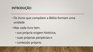 INTRODUÇÃO
• Os livros que compõem a Bíblia formam uma
unidade
• Mas cada livro tem:
• sua própria origem histórica,
• suas próprias peripécias e
• conteúdo próprio.
 