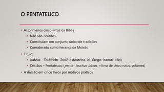 O PENTATEUCO
• As primeiros cinco livros da Bíblia
• Não são isolados
• Constituíam um conjunto único de tradições
• Considerado como herança de Moisés
• Título:
• Judeus – Torá(hebr. Toráh = doutrina, lei; Grego: nomos = lei)
• Cristãos – Pentateuco (penta- teuchos biblos = livro de cinco rolos, volumes)
• A divisão em cinco livros por motivos práticos.
 