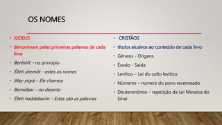 OS NOMES
• JUDEUS
• denominam pelas primeiras palavras de cada
livro
• Berêshît – no princípio
• Élleh shemôt – estes os nomes
• Way-yiqrá – Ele chamou
• Bemidbar – no deserto
• Élleh haddebarim – Estas são as palavras
• CRISTÃOS
• títulos alusivos ao conteúdo de cada livro
• Gênesis - Origens
• Êxodo - Saída
• Levítico – Lei do culto levítico
• Números – numero do povo recenseado
• Deuteronômio – repetição da Lei Mosaica do
Sinai
 