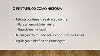 O PENTATEUCO COMO HISTÓRIA
• História contínua da salvação divina:
• Para a humanidade inteira
• Especialmente Israel
• Da criação do mundo até a conquista de Canaã.
• Legislação e história se entrelaçam
 