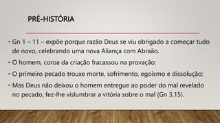 PRÉ-HISTÓRIA
• Gn 1 – 11 – expõe porque razão Deus se viu obrigado a começar tudo
de novo, celebrando uma nova Aliança com Abraão.
• O homem, coroa da criação fracassou na provação;
• O primeiro pecado trouxe morte, sofrimento, egoísmo e dissolução;
• Mas Deus não deixou o homem entregue ao poder do mal revelado
no pecado, fez-lhe vislumbrar a vitória sobre o mal (Gn 3,15).
 
