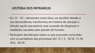 HISTÓRIA DOS PATRIARCAS
• Gn 12 – 50 – demonstra como Deus, ao escolher Abraão e
sua descendência, transformou em história de salvação e
bênção aquilo que parecia uma sucessão de desgraças e
maldições causadas pelo pecado do homem.
• Participam das bênçãos todos os que procuram comunhão
com os portadores das promessas (Gn 12,1-3; 18,18; 21,18;
26,4; 28,14).
 