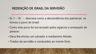 REDENÇÃO DE ISRAEL DA SERVIDÃO
• Ex 1 – 18 - descreve como a descendência dos patriarcas se
tornou o povo de Israel;
• Como este povo foi escravizado pelos egípcios e ameaçado de
perecer;
• Deus lhe enviou um salvador e medianeiro Moisés
• Tirados da servidão e conduzidos ao monte Sinai
 
