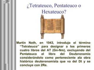 ¿Tetrateuco, Pentateuco o
Hexateuco?
Martín Noth, en 1943, introdujo el término
“Tetrateuco” para designar a los primeros
cuatro libros del AT (Gn-Nm), excluyendo del
Pentateuco el libro del Deuteronomio
considerándolo como perteneciente ala obra
histórico deuteronomista que va del Dt y se
concluye con 2Re.
 