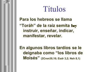Títulos
Para los hebreos se llama
“Toráh” de la raíz semita hry
instruir, enseñar, indicar,
manifestar, revelar.
En algunos libros tardíos se le
deignaba como “los libros de
Moisés” (2Cron30,16; Esdr 3,2; Neh 8,1)
 