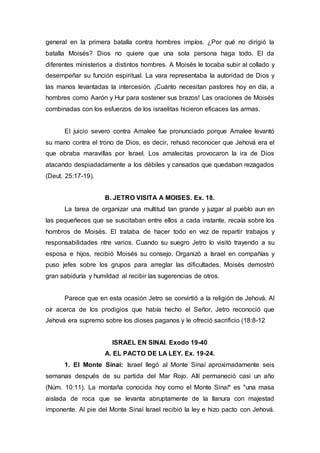 general en la primera batalla contra hombres impíos. ¿Por qué no dirigió la
batalla Moisés? Dios no quiere que una sola persona haga todo. El da
diferentes ministerios a distintos hombres. A Moisés le tocaba subir al collado y
desempeñar su función espiritual. La vara representaba la autoridad de Dios y
las manos levantadas la intercesión. ¡Cuánto necesitan pastores hoy en día, a
hombres como Aarón y Hur para sostener sus brazos! Las oraciones de Moisés
combinadas con los esfuerzos de los israelitas hicieron eficaces las armas.
El juicio severo contra Amalee fue pronunciado porque Amalee levantó
su mano contra el trono de Dios, es decir, rehusó reconocer que Jehová era el
que obraba maravillas por Israel. Los amalecitas provocaron la ira de Dios
atacando despiadadamente a los débiles y cansados que quedaban rezagados
(Deut. 25:17-19).
B. JETRO VISITA A MOISES. Ex. 18.
La tarea de organizar una multitud tan grande y juzgar al pueblo aun en
las pequeñeces que se suscitaban entre ellos a cada instante, recaía sobre los
hombros de Moisés. El trataba de hacer todo en vez de repartir trabajos y
responsabilidades ntre varios. Cuando su suegro Jetro lo visitó trayendo a su
esposa e hijos, recibió Moisés su consejo. Organizó a Israel en compañías y
puso jefes sobre los grupos para arreglar las dificultades, Moisés demostró
gran sabiduría y humildad al recibir las sugerencias de otros.
Parece que en esta ocasión Jetro se convirtió a la religión de Jehová. Al
oír acerca de los prodigios que había hecho el Señor, Jetro reconoció que
Jehová era supremo sobre los dioses paganos y le ofreció sacrificio (18:8-12
ISRAEL EN SINAI. Exodo 19-40
A. EL PACTO DE LA LEY. Ex. 19-24.
1. El Monte Sinaí: Israel llegó al Monte Sinaí aproximadamente seis
semanas después de su partida del Mar Rojo. Allí permaneció casi un año
(Núm. 10:11). La montaña conocida hoy como el Monte Sinaí* es "una masa
aislada de roca que se levanta abruptamente de la llanura con majestad
imponente. Al pie del Monte Sinaí Israel recibió la ley e hizo pacto con Jehová.
 