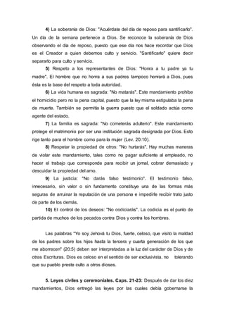 4) La soberanía de Dios: "Acuérdate del día de reposo para santificarlo".
Un día de la semana pertenece a Dios. Se reconoce la soberanía de Dios
observando el día de reposo, puesto que ese día nos hace recordar que Dios
es el Creador a quien debemos culto y servicio. "Santificarlo" quiere decir
separarlo para culto y servicio.
5) Respeto a los representantes de Dios: "Honra a tu padre ya tu
madre". El hombre que no honra a sus padres tampoco honrará a Dios, pues
ésta es la base del respeto a toda autoridad.
6) La vida humana es sagrada: "No matarás". Este mandamiento prohibe
el homicidio pero no la pena capital, puesto que la ley misma estipulaba la pena
de muerte. También se permitía la guerra puesto que el soldado actúa como
agente del estado.
7) La familia es sagrada: "No cometerás adulterio". Este mandamiento
protege el matrimonio por ser una institución sagrada designada por Dios. Esto
rige tanto para el hombre como para la mujer (Lev. 20:10).
8) Respetar la propiedad de otros: "No hurtarás". Hay muchas maneras
de violar este mandamiento, tales como no pagar suficiente al empleado, no
hacer el trabajo que corresponde para recibir un jornal, cobrar demasiado y
descuidar la propiedad del amo.
9) La justicia: "No darás falso testimonio". El testimonio falso,
innecesario, sin valor o sin fundamento constituye una de las formas más
seguras de arruinar la reputación de una persona e impedirle recibir trato justo
de parte de los demás.
10) El control de los deseos: "No codiciarás". La codicia es el punto de
partida de muchos de los pecados contra Dios y contra los hombres.
Las palabras "Yo soy Jehová tu Dios, fuerte, celoso, que visito la maldad
de los padres sobre los hijos hasta la tercera y cuarta generación de los que
me aborrecen" (20:5) deben ser interpretadas a la luz del carácter de Dios y de
otras Escrituras. Dios es celoso en el sentido de ser exclusivista, no tolerando
que su pueblo preste culto a otros dioses.
5. Leyes civiles y ceremoniales. Caps. 21-23: Después de dar los diez
mandamientos, Dios entregó las leyes por las cuales debía gobernarse la
 