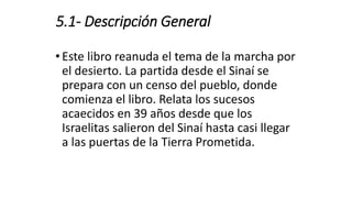 5.1- Descripción General
• Este libro reanuda el tema de la marcha por
el desierto. La partida desde el Sinaí se
prepara con un censo del pueblo, donde
comienza el libro. Relata los sucesos
acaecidos en 39 años desde que los
Israelitas salieron del Sinaí hasta casi llegar
a las puertas de la Tierra Prometida.
 