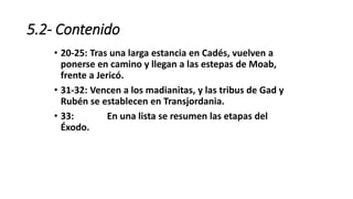 5.2- Contenido
• 20-25: Tras una larga estancia en Cadés, vuelven a
ponerse en camino y llegan a las estepas de Moab,
frente a Jericó.
• 31-32: Vencen a los madianitas, y las tribus de Gad y
Rubén se establecen en Transjordania.
• 33: En una lista se resumen las etapas del
Éxodo.
 
