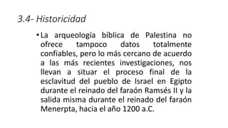 3.4- Historicidad
•La arqueología bíblica de Palestina no
ofrece tampoco datos totalmente
confiables, pero lo más cercano de acuerdo
a las más recientes investigaciones, nos
llevan a situar el proceso final de la
esclavitud del pueblo de Israel en Egipto
durante el reinado del faraón Ramsés II y la
salida misma durante el reinado del faraón
Menerpta, hacia el año 1200 a.C.
 