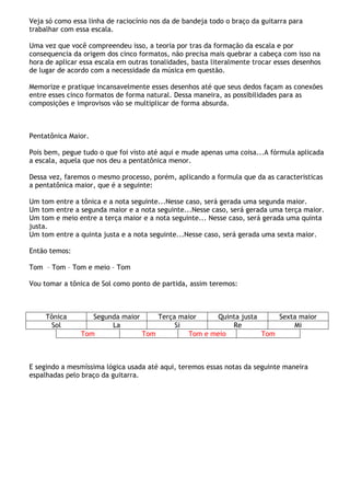 Veja só como essa linha de raciocínio nos da de bandeja todo o braço da guitarra para
trabalhar com essa escala.
Uma vez que você compreendeu isso, a teoria por tras da formação da escala e por
consequencia da origem dos cinco formatos, não precisa mais quebrar a cabeça com isso na
hora de aplicar essa escala em outras tonalidades, basta literalmente trocar esses desenhos
de lugar de acordo com a necessidade da música em questão.
Memorize e pratique incansavelmente esses desenhos até que seus dedos façam as conexões
entre esses cinco formatos de forma natural. Dessa maneira, as possibilidades para as
composições e improvisos vão se multiplicar de forma absurda.
Pentatônica Maior.
Pois bem, pegue tudo o que foi visto até aqui e mude apenas uma coisa...A fórmula aplicada
a escala, aquela que nos deu a pentatônica menor.
Dessa vez, faremos o mesmo processo, porém, aplicando a formula que da as caracteristicas
a pentatônica maior, que é a seguinte:
Um tom entre a tônica e a nota seguinte...Nesse caso, será gerada uma segunda maior.
Um tom entre a segunda maior e a nota seguinte...Nesse caso, será gerada uma terça maior.
Um tom e meio entre a terça maior e a nota seguinte... Nesse caso, será gerada uma quinta
justa.
Um tom entre a quinta justa e a nota seguinte...Nesse caso, será gerada uma sexta maior.
Então temos:
Tom – Tom – Tom e meio – Tom
Vou tomar a tônica de Sol como ponto de partida, assim teremos:
Tônica Segunda maior Terça maior Quinta justa Sexta maior
Sol La Si Re Mi
Tom Tom Tom e meio Tom
E segindo a mesmíssima lógica usada até aqui, teremos essas notas da seguinte maneira
espalhadas pelo braço da guitarra.
 