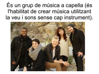És un grup de música a capella (és
l'habilitat de crear música utilitzant
la veu i sons sense cap instrument).
 