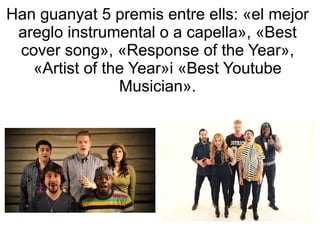 Han guanyat 5 premis entre ells: «el mejor
areglo instrumental o a capella», «Best
cover song», «Response of the Year»,
«Artist of the Year»i «Best Youtube
Musician».
 