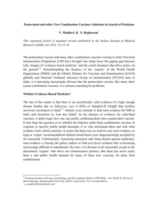 Pentavalent and other New Combination Vaccines: Solutions in Search of Problems

                                Y. Madhavi & N. Raghuram1

This reprinted article is unedited version published in the Indian Journal of Medical
Research (IJMR), Oct 2010, 132:15-16.


The pentavalent vaccine and many other combination vaccines waiting to enter Universal
immunization Programme (UIP) have brought into sharp focus the gaping gap between
lofty slogans of ‘evidence based medicine’ and the actual dynamics that drive policy on
the ground1-4. Notwithstanding the theatrics of the ‘experts’ of the World Health
Organization (WHO) and the Global Alliance for Vaccines and Immunization (GAVI)
globally and National Technical Advisory Group on Immunization (NTAGI) here in
India, it is becoming increasingly obvious that the pentavalent vaccine, like many other
recent combination vaccines, is a solution searching for problems.

Whither Evidence-Based Medicine?

The fact of the matter is that there is no scientifically valid evidence of a high enough
disease burden due to Influenzae type b (Hib) or Hepatitis-B (HepB) that justifies
universal vaccination in India5-7. Indeed, every attempt to find such evidence for HiB in
India and elsewhere in Asia has failed4. In the absence of evidence for individual
vaccines, it defies logic how one can justify combining them into a pentavalent vaccine.
It also begs the question as to whether the industry made these combination vaccines in
response to specific public health demands, if so who articulated them and with what
evidence from which countries. It seems that there was no need for any such evidence, as
long as ‘expert’ recommendations behind closed doors were unquestioningly accepted by
all concerned. Unfortunately, increasing awareness and rising dissent against medicines-
sans-evidence is forcing the policy makers to find post-facto evidence that is becoming
increasingly difficult to manufacture. By now, it is obvious to all concerned, except to the
determined ‘experts’ who drive our immunization policies, that there has never really
been a real public health demand for many of these new vaccines, let alone their
combinations.




1
 National Institute of Science,Technology and Development Studies (NISTADS), New Delhi & School of
Biotechnology, Indraprastha University, Delhi, respectively. For correspondence
<y_madhavi01@hotmail.com>
 