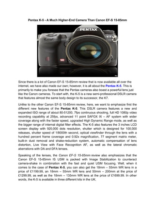 Pentax K-5 - A Much Higher-End Camera Than Canon EF-S 15-85mm




Since there is a lot of Canon EF-S 15-85mm review that is now available all over the
internet, we have also made our own; however, it is all about the Pentax K-5. This is
primarily to make you foresee that the Pentax cameras also boast a powerful lens just
like the Canon cameras. To start with, the K-5 is a new semi-professional DSLR camera
that features almost the same body design to its successor, the K7.

Unlike to the other Canon EF-S 15-85mm review, here, we want to emphasize first the
different new features of the Pentax K-5. This DSLR camera features a new and
expanded ISO range of about 80-51200, 7fps continuous shooting, full HD 1080p video
recording capability at 25fps, advanced 11 point SAFOX IX – AF system with wider
coverage along with the faster speed, upgraded High Dynamic Range mode, as well as
the bigger range of internal digital filter effects. The K-5 also features the 3 inches LCD
screen display with 920,000 dots resolution, shutter which is designed for 100,000
releases, shutter speed of 1/8000th second, optical viewfinder through the lens with a
hundred percent frame coverage and 0.92x magnification, 77 segment matrix meter,
built-in dust removal and shake-reduction system, automatic compensation of lens
distortion, Live View with Face Recognition AF, as well as the lateral chromatic
aberrations with DA and DFA lenses.

Speaking of the lenses, the Canon EF-S 15-85mm review also emphasizes that the
Canon EF-S 15-85mm IS USM is packed with Image Stabilization to counteract
camera-shake in combination with the fast and quiet USM focusing. Well, when it
comes to the case of Pentax K-5, you can also get the 18mm – 55mm WR lens in a
price of £1199.99, an 18mm – 55mm WR lens and 50mm – 200mm at the price of
£1299.99, as well as the 18mm – 135mm WR lens at the price of £1699.99. In other
words, the K-5 is available in three different kits in the UK.
 