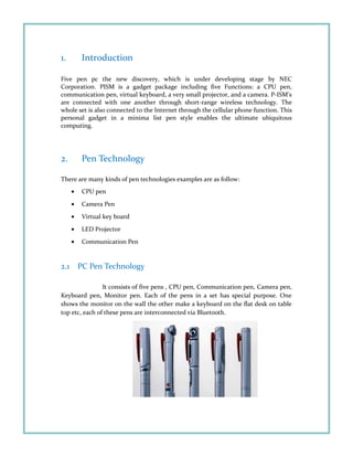 1. Introduction
Five pen pc the new discovery, which is under developing stage by NEC
Corporation. PISM is a gadget package including five Functions: a CPU pen,
communication pen, virtual keyboard, a very small projector, and a camera. P-ISM’s
are connected with one another through short-range wireless technology. The
whole set is also connected to the Internet through the cellular phone function. This
personal gadget in a minima list pen style enables the ultimate ubiquitous
computing.
2. Pen Technology
There are many kinds of pen technologies examples are as follow:
• CPU pen
• Camera Pen
• Virtual key board
• LED Projector
• Communication Pen
2.1 PC Pen Technology
It consists of five pens , CPU pen, Communication pen, Camera pen,
Keyboard pen, Monitor pen. Each of the pens in a set has special purpose. One
shows the monitor on the wall the other make a keyboard on the flat desk on table
top etc, each of these pens are interconnected via Bluetooth.
 
