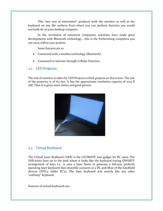 This “pen sort of instrument” produces both the monitor as well as the
keyboard on any flat surfaces from where you can perform function you would
normally do on your desktop computer.
In the revolution of miniature computers, scientists have made great
developments with Bluetooth technology… this is the forthcoming computers you
can carry within your pockets.
Some features are as:
• Connected with a wireless technology (Bluetooth).
• Connected to internet through Cellular Function.
2.2 LED Projector
The role of monitor is taken by LED Projector which projects on the screen. The size
of the projector is of A4 size. It has the approximate resolution capacity of 1024 X
768. Thus it is gives more clarity and good picture.
2.3 Virtual Keyboard
The Virtual Laser Keyboard (VKB) is the ULTIMATE new gadget for PC users. The
VKB emits laser on to the desk where it looks like the keyboard having QWERTY
arrangement of keys i.e., it uses a laser beam to generate a full-size perfectly
operating laser keyboard that smoothly connects to a PC and Most of the handheld
devices (PDA's, tablet PC's). The laser keyboard acts exactly like any other
"ordinary" keyboard:
Features of virtual keyboards are:
 