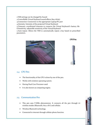 1.VKB settings can be changed by Sound:
2.Controllable Virtual Keyboard sound effects (key clicks)
3.Connection: Connection to the appropriate Laptop/PC port
4.Intensity: Intensity of the projected Virtual Keyboard
5.Timeouts: coordinated timeouts to conserve the Virtual Keyboard's battery life
6.Sensitivity: adjustable sensitivity of the Virtual Keyboard
7.Auto-repeat: Allows the VKB to automatically repeat a key based on prescribed
parameters.
2.4 CPU Pen
• The functionality of the CPU is done by one of the pen.
• Works with windows operating system.
• Having Dual Core Processor used.
• It is also known as computing engine.
2.5 Communication Pen
• This pen uses P-ISMs phenomenon. It connects all the pen through tri
wireless modes (Bluetooth, 802.11 B/G and cellular.
• Wireless Bluetooth technology.
• Connected to internet through cellular phone function.
 
