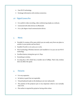 • Uses Wi-Fi technology.
• Exchange information with wireless connection.
2.6 Digital Camera Pen
• It is useful in video recording, video conferencing simply as a webcam.
• Connected with other devices via Bluetooth.
• It is a 360 degree visual communication device.
3. Merits
• Portable( It consists of five pens which you can easily carry from one place to
another in your pocket and use there).
• Feasible (Possible to do easily your work).
• Wi-Fi technology (Wireless internet card installed in it so you can use Wi-Fi
technology.
• Excellent battery timing last up to 6+ Days.
• Everything is wireless.
• As using 802.11 B/G which has a transfer rate of 11Mbps. That’s why wireless
does not affect the speed.
4. Demerits
• It is very expensive.
• Its battery is good, but not repairable.
• Virtual keyboard made on the desktop is not new (advanced).
• The position of the projector pen is very important which is not normally
easy to do.
• Flat surface is required for projector having white colour.
 