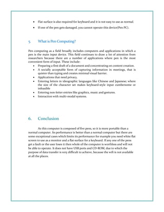 • Flat surface is also required for keyboard and it is not easy to use as normal.
• If one of the pen gets damaged, you cannot operate this device(Pen PC).
5. What is Pen Computing?
Pen computing as a field broadly includes computers and applications in which a
pen is the main input device. This field continues to draw a lot of attention from
researchers because there are a number of applications where pen is the most
convenient form of input. These include:
• Preparing a first draft of a document and concentrating on content creation.
• A socially acceptable form of capturing information in meetings, that is
quieter than typing and creates minimal visual barrier.
• Applications that need privacy.
• Entering letters in ideographic languages like Chinese and Japanese; where
the size of the character set makes keyboard-style input cumbersome or
infeasible
• Entering non-letter entries like graphics, music and gestures.
• Interaction with multi-modal systems.
6. Conclusion
As this computer is composed of five pens, so it is more portable than a
normal computer. Its performance is better than a normal computer but there are
some exceptional cases which limits its performance for example you need white flat
screen to use as a monitor and a flat surface for a keyboard. If any one of the pens
get a fault or the user loses it then whole of the computer is worthless and will not
be able to operate. It does not have USB ports and CD-ROM, due to which the
purpose of data transfer is very difficult to achieve, because the wifi is not available
at all the places.
 