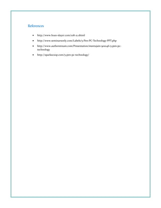 References
• http://www.hoax-slayer.com/108-21.shtml
• http://www.seminarsonly.com/Labels/5-Pen-PC-Technology-PPT.php
• http://www.authorstream.com/Presentation/meetujain-901046-5-pen-pc-
technology
• http://sparkscoop.com/5-pen-pc-technology/
 