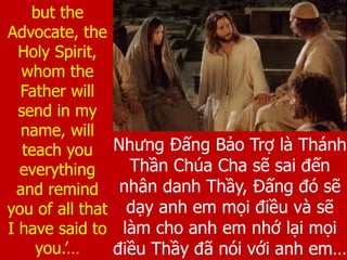 Nhưng Đấng Bảo Trợ là Thánh
Thần Chúa Cha sẽ sai đến
nhân danh Thầy, Đấng đó sẽ
dạy anh em mọi điều và sẽ
làm cho anh em nhớ lại mọi
điều Thầy đã nói với anh em…
but the
Advocate, the
Holy Spirit,
whom the
Father will
send in my
name, will
teach you
everything
and remind
you of all that
I have said to
you.’…
 