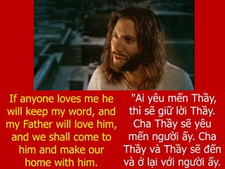 "Ai yêu mến Thầy,
thì sẽ giữ lời Thầy.
Cha Thầy sẽ yêu
mến người ấy. Cha
Thầy và Thầy sẽ đến
và ở lại với người ấy.
If anyone loves me he
will keep my word, and
my Father will love him,
and we shall come to
him and make our
home with him.
 