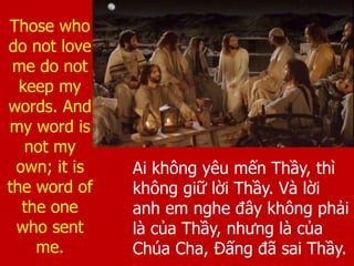 Ai không yêu mến Thầy, thì
không giữ lời Thầy. Và lời
anh em nghe đây không phải
là của Thầy, nhưng là của
Chúa Cha, Đấng đã sai Thầy.
Those who
do not love
me do not
keep my
words. And
my word is
not my
own; it is
the word of
the one
who sent
me.
 