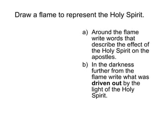Draw a flame to represent the Holy Spirit. Around the flame write words that describe the effect of the Holy Spirit on the apostles. In the darkness further from the flame write what was  driven out  by the light of the Holy Spirit. 
