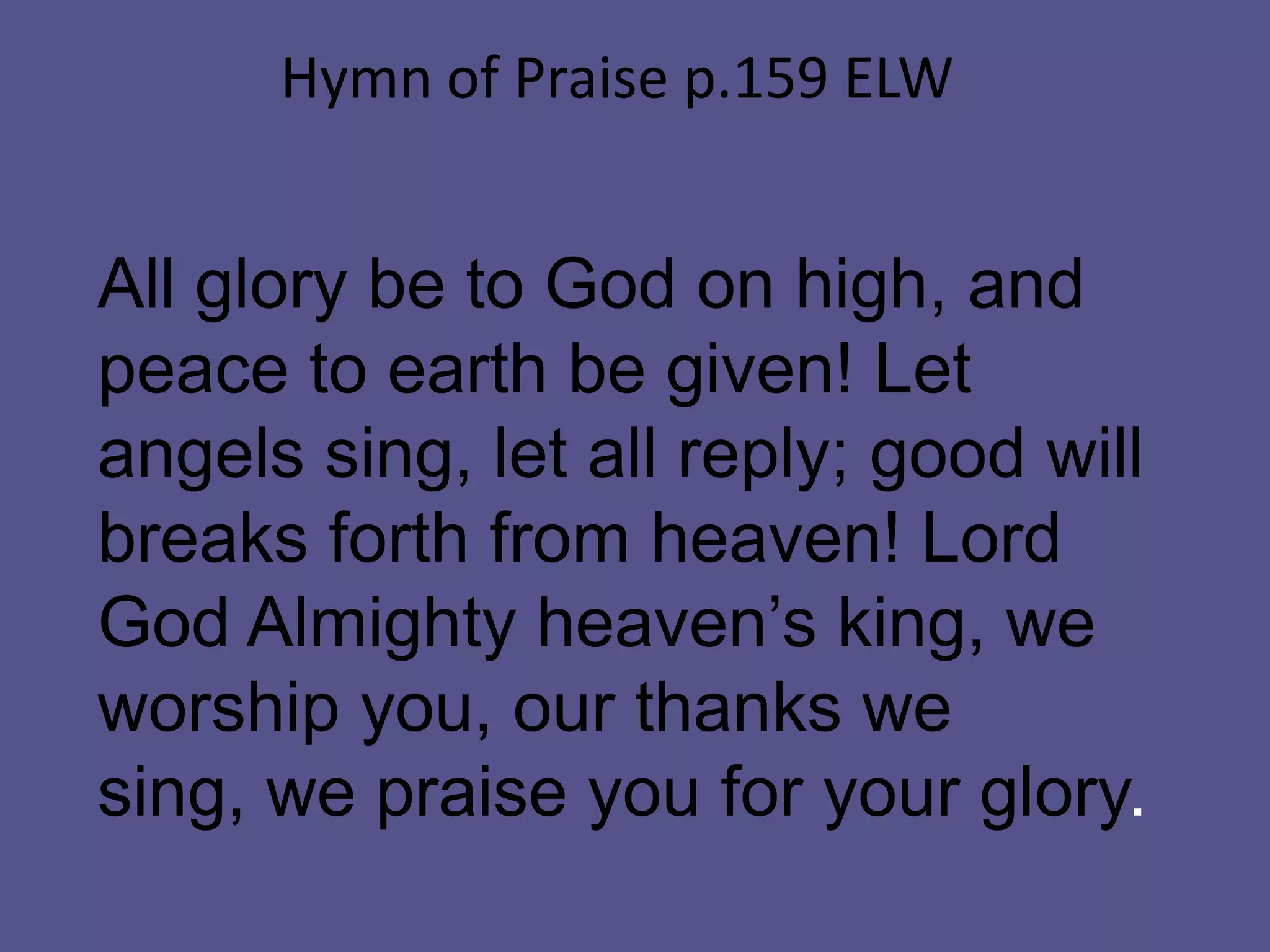 All glory be to God on high, and
peace to earth be given! Let
angels sing, let all reply; good will
breaks forth from heaven! Lord
God Almighty heaven’s king, we
worship you, our thanks we
sing, we praise you for your glory.
Hymn of Praise p.159 ELW
 