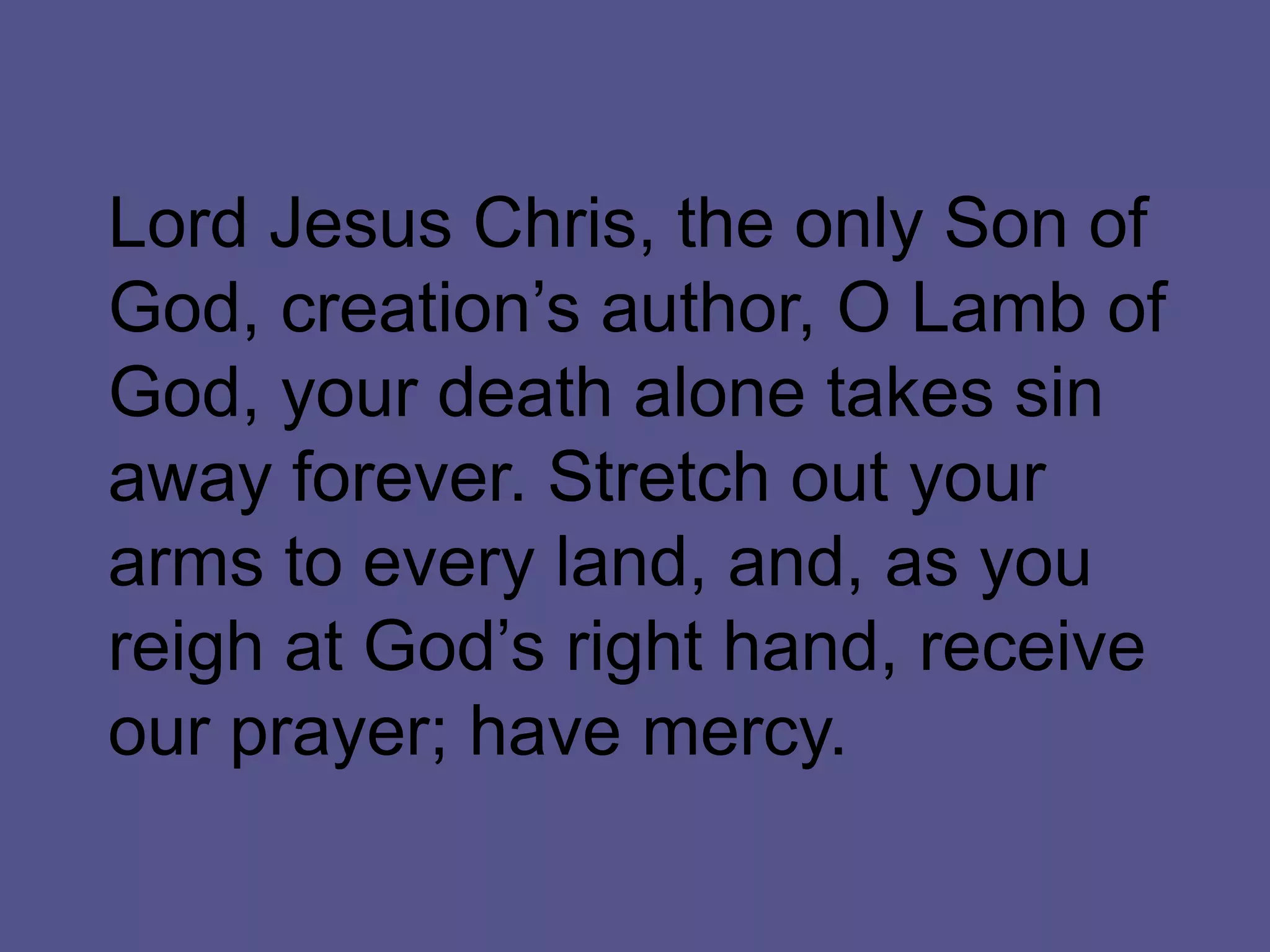 Lord Jesus Chris, the only Son of
God, creation’s author, O Lamb of
God, your death alone takes sin
away forever. Stretch out your
arms to every land, and, as you
reigh at God’s right hand, receive
our prayer; have mercy.
 