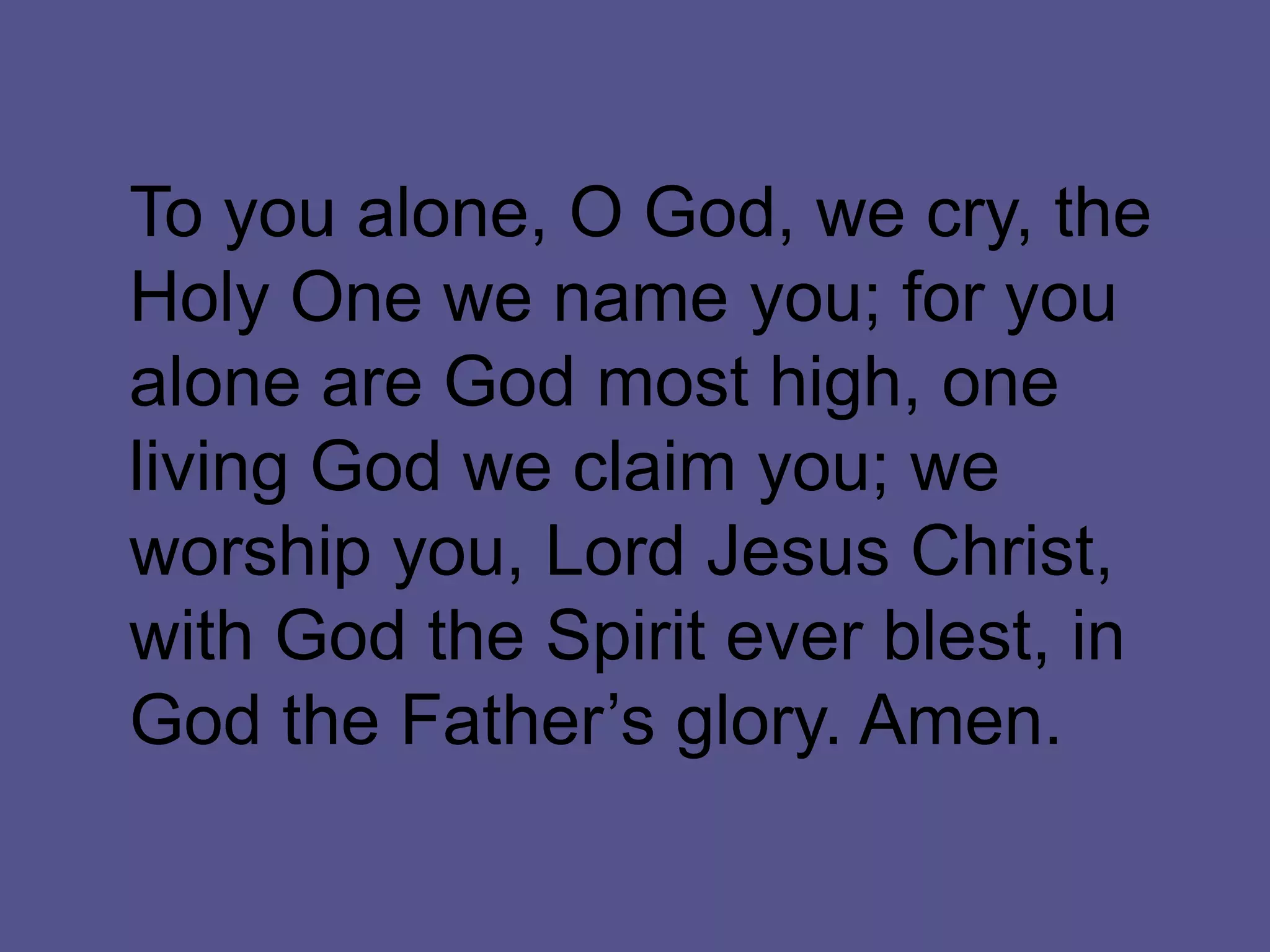 To you alone, O God, we cry, the
Holy One we name you; for you
alone are God most high, one
living God we claim you; we
worship you, Lord Jesus Christ,
with God the Spirit ever blest, in
God the Father’s glory. Amen.
 