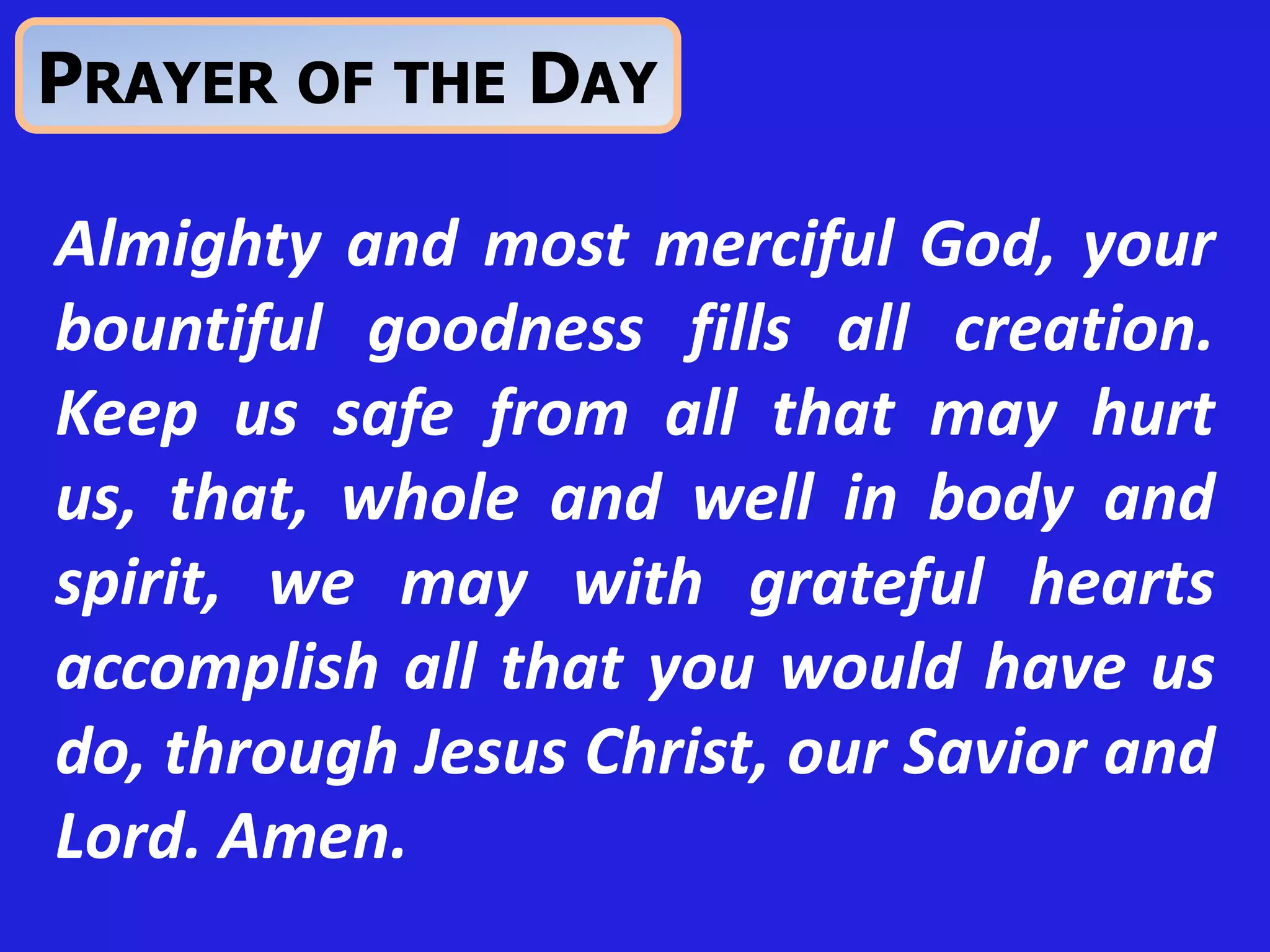 Almighty and most merciful God, your
bountiful goodness fills all creation.
Keep us safe from all that may hurt
us, that, whole and well in body and
spirit, we may with grateful hearts
accomplish all that you would have us
do, through Jesus Christ, our Savior and
Lord. Amen.
PRAYER OF THE DAY
 