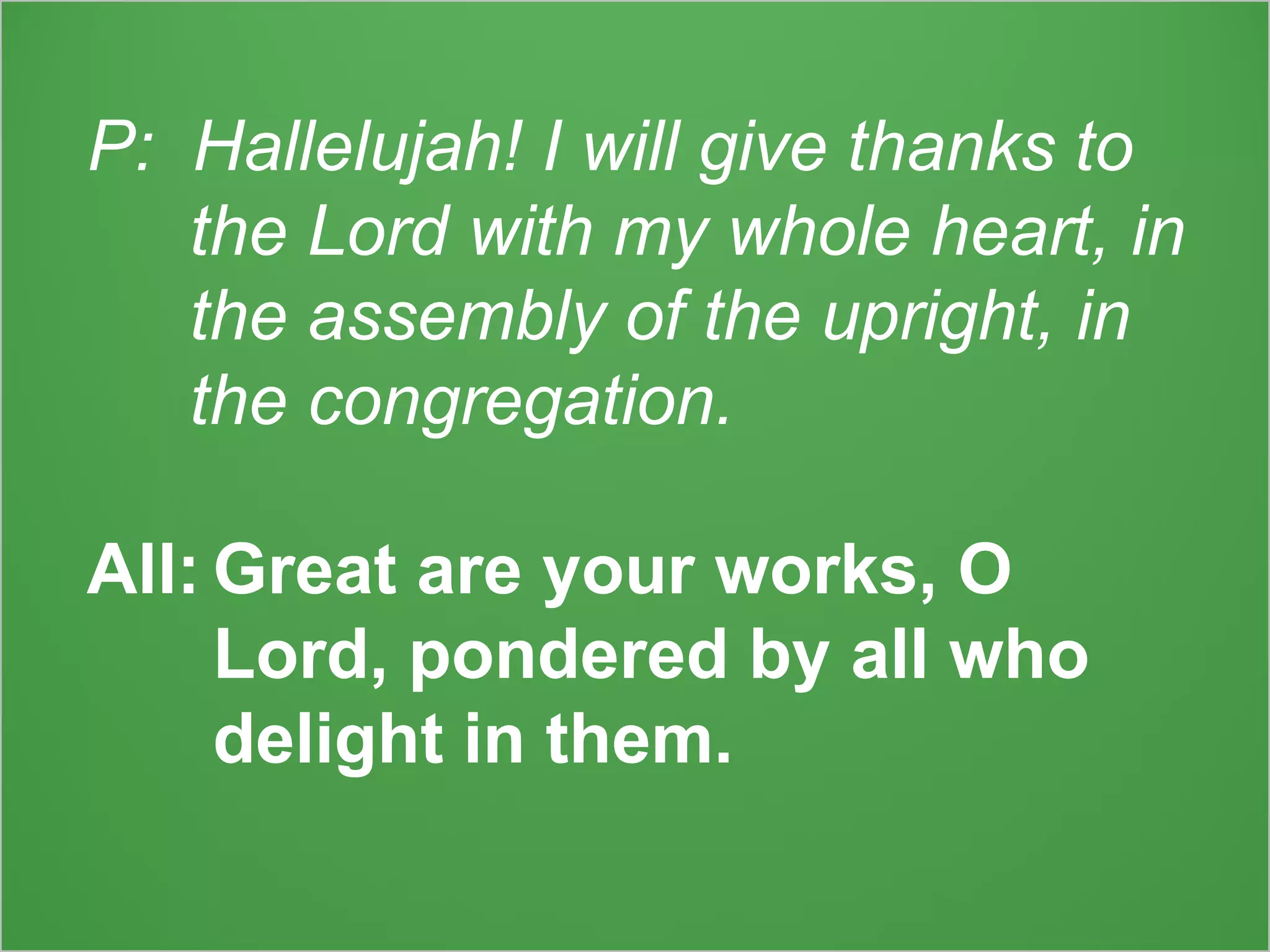 P: Hallelujah! I will give thanks to
the Lord with my whole heart, in
the assembly of the upright, in
the congregation.
All: Great are your works, O
Lord, pondered by all who
delight in them.
 