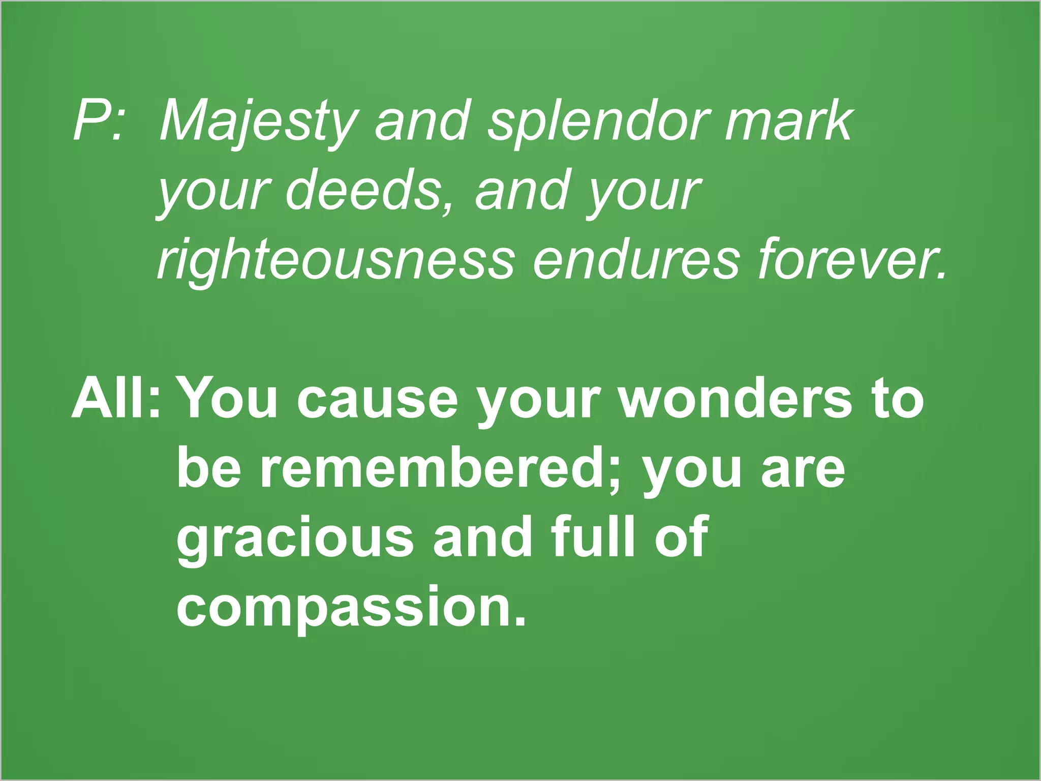 P: Majesty and splendor mark
your deeds, and your
righteousness endures forever.
All: You cause your wonders to
be remembered; you are
gracious and full of
compassion.
 